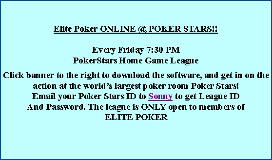 Text Box: Elite Poker ONLINE @ POKER STARS!!Every Friday 7:30 PM  PokerStars Home Game LeagueClick banner to the right to download the software, and get in on the action at the worlds largest poker room Poker Stars!Email your Poker Stars ID to Sonny to get League ID And Password. The league is ONLY open to members of ELITE POKER